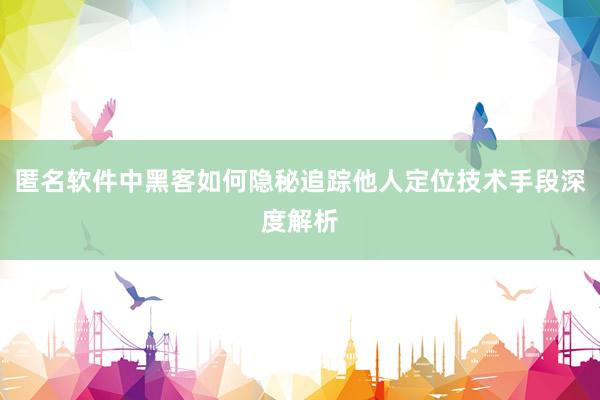 匿名软件中黑客如何隐秘追踪他人定位技术手段深度解析