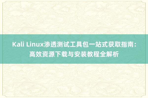 Kali Linux渗透测试工具包一站式获取指南：高效资源下载与安装教程全解析