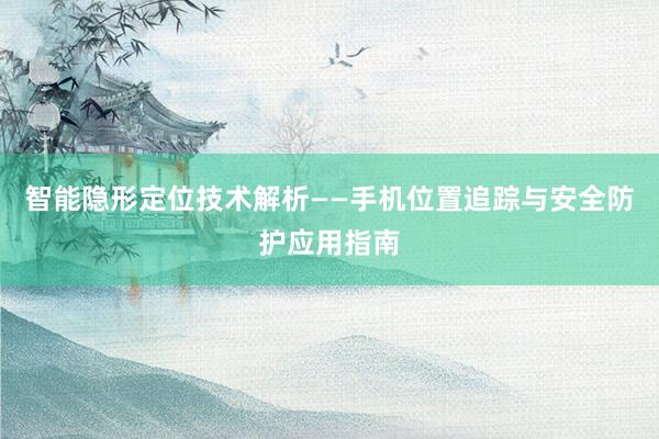 智能隐形定位技术解析——手机位置追踪与安全防护应用指南