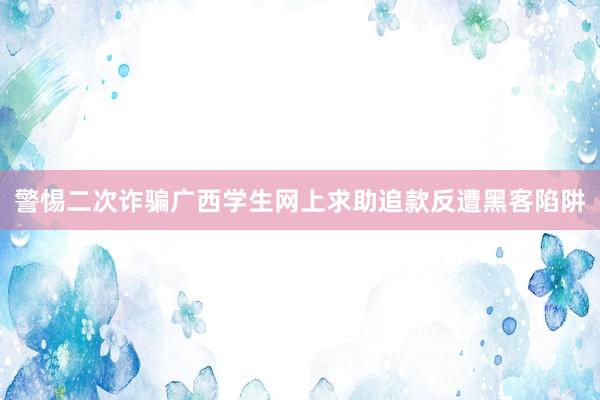 警惕二次诈骗广西学生网上求助追款反遭黑客陷阱