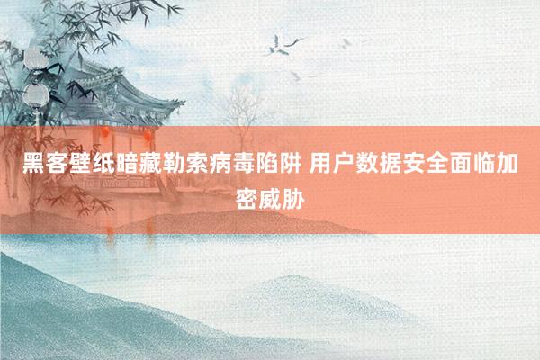 黑客壁纸暗藏勒索病毒陷阱 用户数据安全面临加密威胁