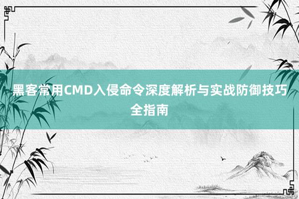 黑客常用CMD入侵命令深度解析与实战防御技巧全指南