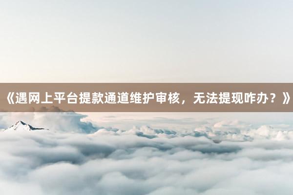 《遇网上平台提款通道维护审核，无法提现咋办？》